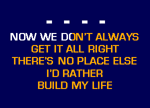 NOW WE DON'T ALWAYS
GET IT ALL RIGHT
THERE'S NU PLACE ELSE
I'D RATHER
BUILD MY LIFE