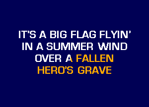 ITS A BIG FLAG FLYIN'
IN A SUMMER WIND
OVER A FALLEN
HERO'S GRAVE