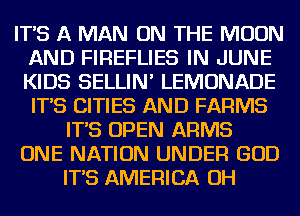 IT'S A MAN ON THE MOON
AND FIREFLIES IN JUNE
KIDS SELLIN' LEMONADE
IT'S CITIES AND FARMS

IT'S OPEN ARMS

ONE NATION UNDER GOD

IT'S AMERICA OH