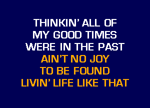 THINKIN' ALL OF
MY GOOD TIMES
WERE IN THE PAST
AIN'T NO JOY
TO BE FOUND
LIVIN' LIFE LIKE THAT