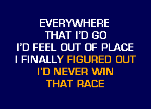 EVERYWHERE
THAT I'D GO
I'D FEEL OUT OF PLACE
I FINALLY FIGURED OUT
I'D NEVER WIN
THAT RACE