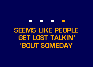 SEEMS LIKE PEOPLE
GET LOST TALKIN'

'BOUT SOMEDAY

g