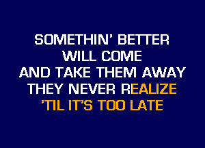 SOMETHIN' BETTER
WILL COME
AND TAKE THEM AWAY
THEY NEVER REALIZE
'TIL IT'S TOO LATE