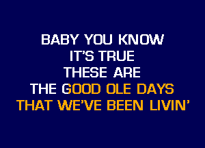 BABY YOU KNOW
IT'S TRUE
THESE ARE
THE GOOD OLE DAYS
THAT WE'VE BEEN LIVIN'