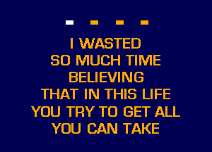 I WASTED
SO MUCH TIME
BELIEVING
THAT IN THIS LIFE
YOU TRY TO GET ALL
YOU CAN TAKE