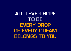 ALL I EVER HOPE
TO BE
EVERY DROP
OF EVERY DREAM
BELONGS TO YOU

g