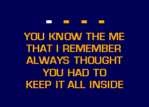 YOU KNOW THE ME
THAT I REMEMBER
ALWAYS THOUGHT

YOU HAD TO

KEEP IT ALL INSIDE l