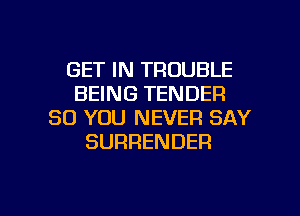GET IN TROUBLE
BEING TENDER
SO YOU NEVER SAY
SURRENDER

g