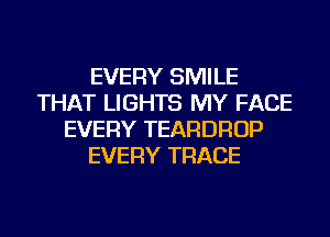 EVERY SMILE
THAT LIGHTS MY FACE
EVERY TEARDROP
EVERY TRACE