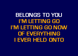 BELONGS TO YOU
I'M LETTING GU
I'M LE'ITING GO NOW
OF EVERYTHING
I EVER HELD ONTO