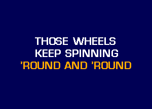 THOSE WHEELS
KEEP SPINNING
'ROUND AND WOUND