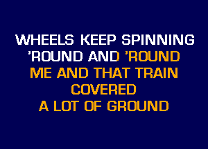 WHEELS KEEP SPINNING
'ROUND AND 'ROUND
ME AND THAT TRAIN

COVERED
A LOT OF GROUND