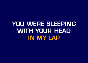 YOU WERE SLEEPING
WITH YOUR HEAD

IN MY LAP