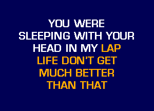 YOU WERE
SLEEPING WITH YOUR
HEAD IN MY LAP
LIFE DON'T GET
MUCH BETTER
THAN THAT