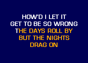 HOW'D I LET IT
GET TO BE SO WRONG
THE DAYS ROLL BY
BUT THE NIGHTS
DRAG ON