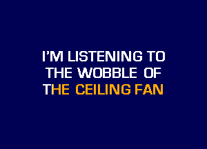 I'M LISTENING TO
THE WOBBLE OF

THE CEILING FAN