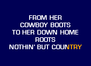 FROM HER
COWBOY BOOTS
TU HER DOWN HOME
ROOTS
NOTHIN' BUT COUNTRY