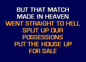 BUT THAT MATCH
MADE IN HEAVEN
WENT STRAIGHT TU HELL
SPLIT UP OUR
POSSESSIONS
PUT THE HOUSE UP
FOR SALE