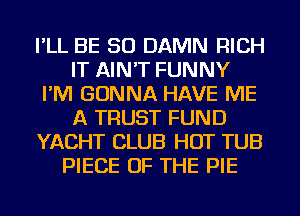 I'LL BE SO DAMN RICH
IT AIN'T FUNNY
I'M GONNA HAVE ME
A TRUST FUND
YACHT CLUB HOT TUB
PIECE OF THE PIE