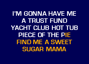 I'M GONNA HAVE ME
A TRUST FUND
YACHT CLUB HOT TUB
PIECE OF THE PIE
FIND ME A SWEET
SUGAR MAMA