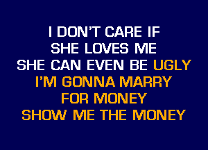 I DON'T CARE IF
SHE LOVES ME
SHE CAN EVEN BE UGLY
I'M GONNA MARRY
FOR MONEY
SHOW ME THE MONEY