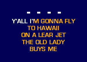 YALL I'M GONNA FLY
TO HAWAII

ON A LEAR JET

THE OLD LADY
BUYS ME