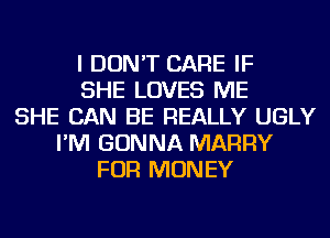 I DON'T CARE IF
SHE LOVES ME
SHE CAN BE REALLY UGLY
I'M GONNA MARRY
FOR MONEY