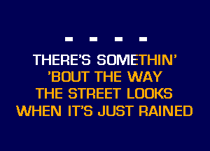 THERE'S SOMETHIN'
'BOUT THE WAY
THE STREET LOOKS

WHEN IT'S JUST RAINED