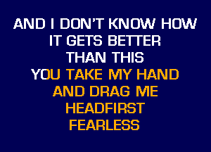 AND I DON'T KNOW HOW
IT GETS BETTER
THAN THIS
YOU TAKE MY HAND
AND DRAG ME
HEADFIRST
FEARLESS