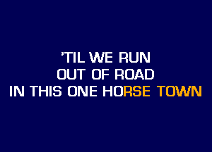 'TIL WE RUN
OUT OF ROAD

IN THIS ONE HORSE TOWN