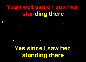 Yeah well since I saw her
standing there

I I

Yes since I saw her
- standing there