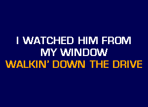 I WATCHED HIM FROM
MY WINDOW
WALKIN' DOWN THE DRIVE