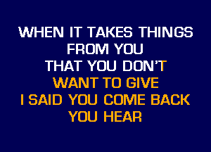 WHEN IT TAKES THINGS
FROM YOU
THAT YOU DON'T
WANT TO GIVE
I SAID YOU COME BACK
YOU HEAR