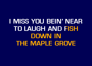 I MISS YOU BEIN' NEAR
TU LAUGH AND FISH
DOWN IN
THE MAPLE GROVE