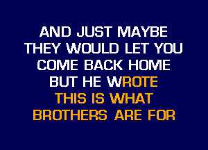 AND JUST MAYBE
THEY WOULD LET YOU
COME BACK HOME
BUT HE WROTE
THIS IS WHAT
BROTHERS ARE FOR