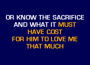 OR KNOW THE SACRIFICE
AND WHAT IT MUST
HAVE COST
FOR HIM TO LOVE ME
THAT MUCH