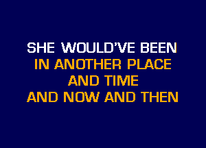 SHE WOULUVE BEEN
IN ANOTHER PLACE
AND TIME
AND NOW AND THEN