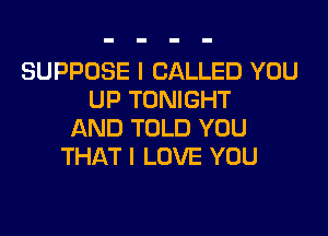 SUPPOSE I CALLED YOU
UP TONIGHT

AND TOLD YOU
THAT I LOVE YOU