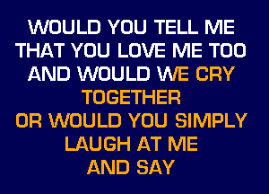 WOULD YOU TELL ME
THAT YOU LOVE ME TOO
AND WOULD WE CRY
TOGETHER
0R WOULD YOU SIMPLY
LAUGH AT ME
AND SAY