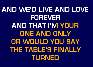 AND WE'D LIVE AND LOVE
FOREVER
AND THAT I'M YOUR
ONE AND ONLY
0R WOULD YOU SAY
THE TABLE'S FINALLY
TURNED