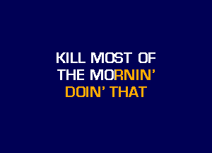 KILL MOST OF
THE MORNIN'

DOIN' THAT