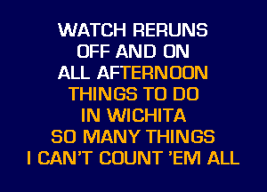 WATCH RERUNS
OFF AND ON
ALL AFTERNOON
THINGS TO DO
IN WICHITA
SO MANY THINGS

I CAN'T COUNT 'EM ALL I