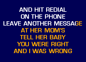 AND HIT REDIAL
ON THE PHONE
LEAVE ANOTHER MESSAGE
AT HER MOM'S
TELL HER BABY
YOU WERE RIGHT
AND I WAS WRONG