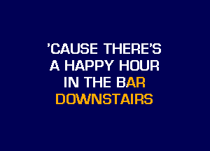 'CAUSE THERES
A HAPPY HOUR

IN THE BAR
DOWN STAI RS