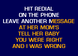 HIT REDIAL
ON THE PHONE
LEAVE ANOTHER MESSAGE
AT HER MOM'S
TELL HER BABY
YOU WERE RIGHT
AND I WAS WRONG