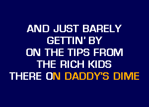 AND JUST BARELY
GE'ITIN' BY
ON THE TIPS FROM
THE RICH KIDS
THERE ON DADDYS DIME