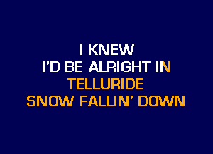 l KNEW
I'D BE ALRIGHT IN

TELLURIDE
SNOW FALLIN' DOWN