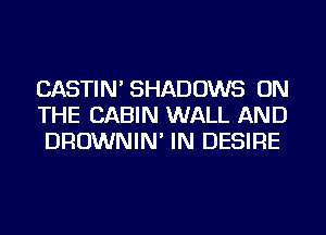 CASTIN' SHADOWS ON
THE CABIN WALL AND
DROWNIN' IN DESIRE