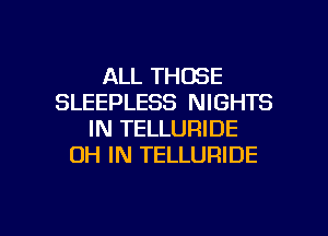 ALL THOSE
SLEEPLESS NIGHTS
IN TELLURIDE
OH IN TELLURIDE

g