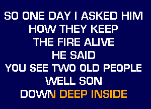 80 ONE DAY I ASKED HIM
HOW THEY KEEP
THE FIRE ALIVE

HE SAID
YOU SEE TWO OLD PEOPLE

WELL SON
DOWN DEEP INSIDE